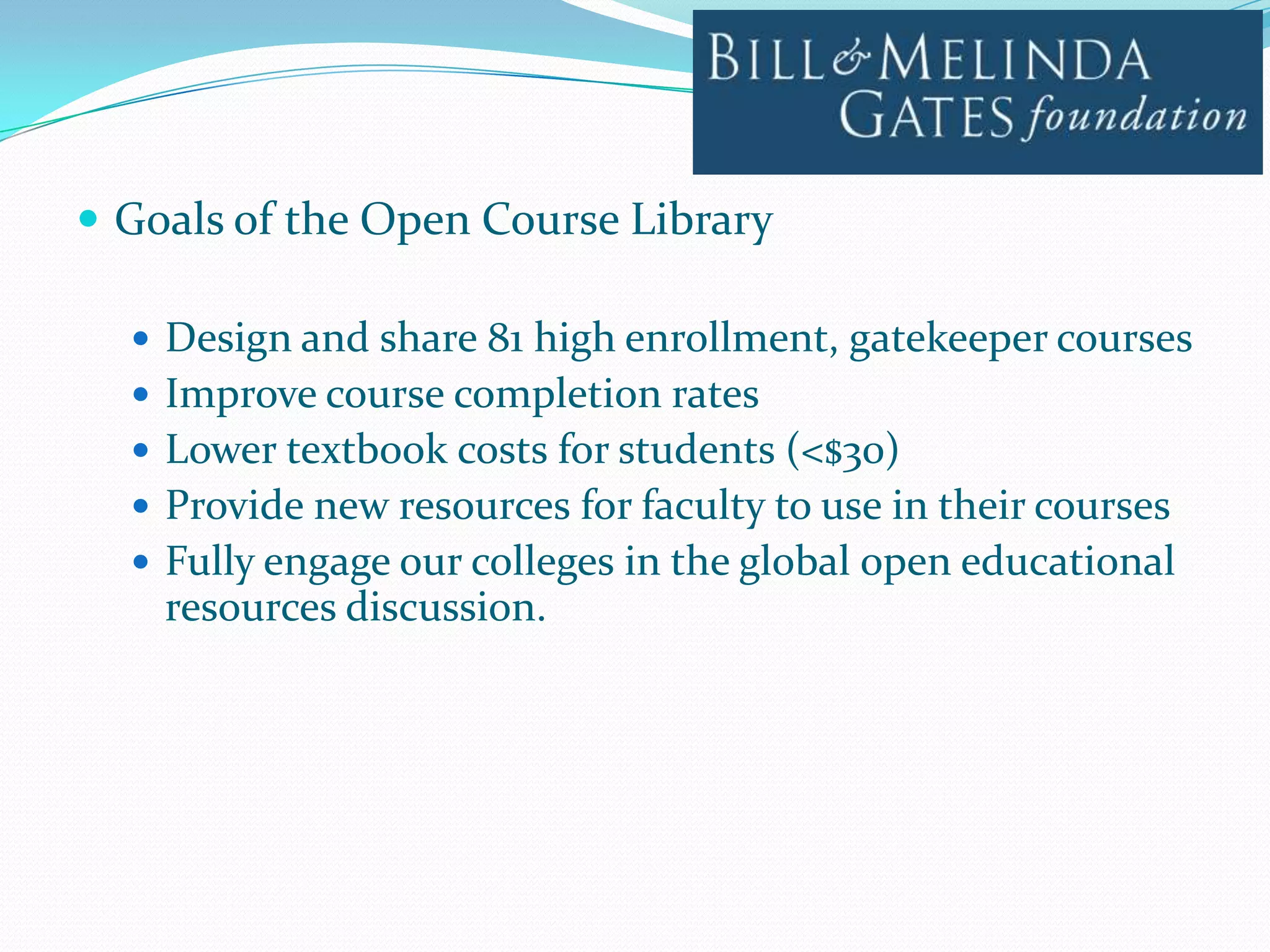  Goals of the Open Course Library

   Design and share 81 high enrollment, gatekeeper courses
   Improve course completion rates
   Lower textbook costs for students (<$30)
   Provide new resources for faculty to use in their courses
   Fully engage our colleges in the global open educational
    resources discussion.
 