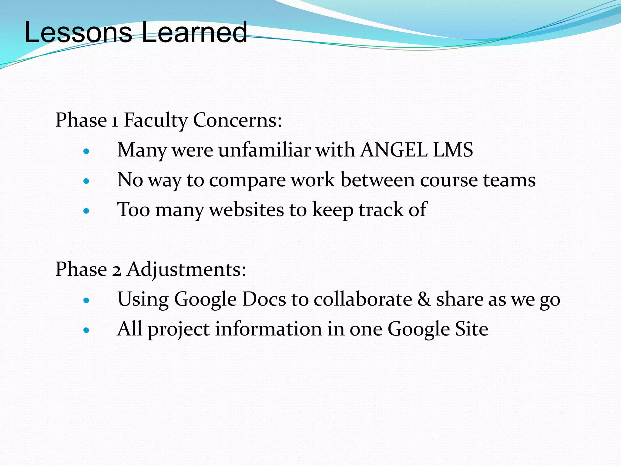 Lessons Learned

  Phase 1 Faculty Concerns:
        Many were unfamiliar with ANGEL LMS
        No way to compare work between course teams
        Too many websites to keep track of

  Phase 2 Adjustments:
        Using Google Docs to collaborate & share as we go
        All project information in one Google Site
 