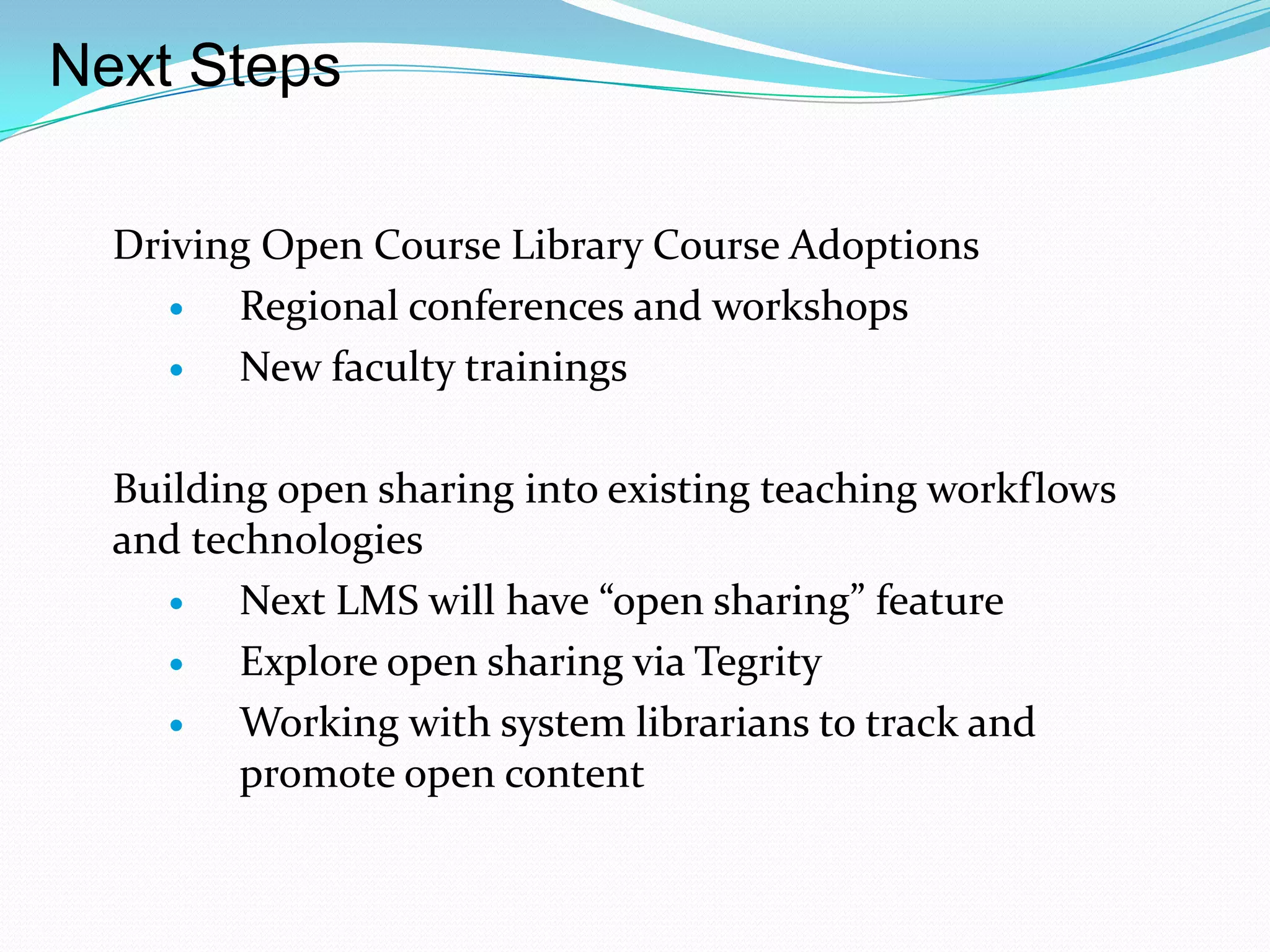 Next Steps

  Driving Open Course Library Course Adoptions
       Regional conferences and workshops
       New faculty trainings

  Building open sharing into existing teaching workflows
  and technologies
        Next LMS will have “open sharing” feature
        Explore open sharing via Tegrity
        Working with system librarians to track and
         promote open content
 