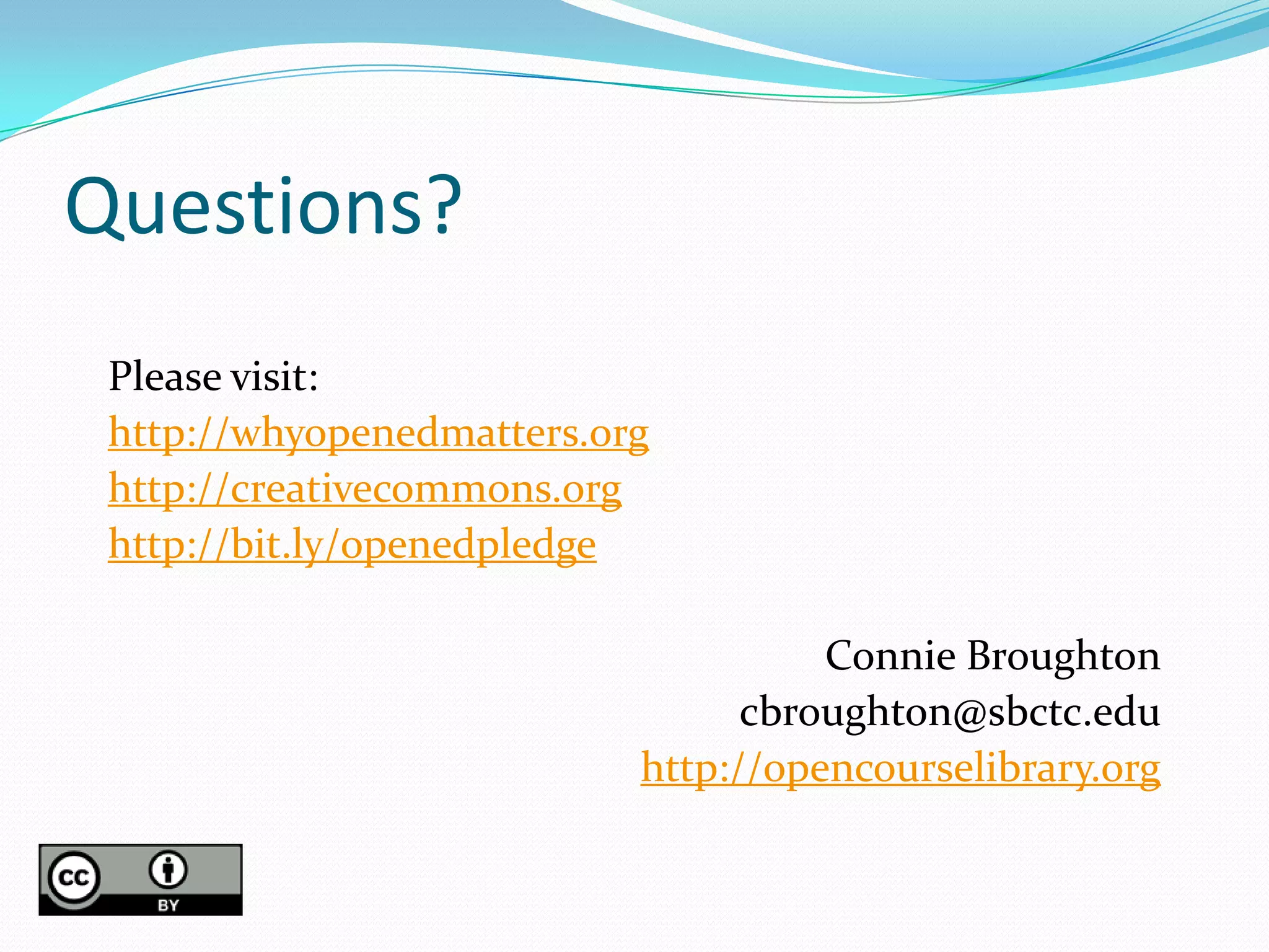 Questions?
 Please visit:
 http://whyopenedmatters.org
 http://creativecommons.org
 http://bit.ly/openedpledge

                                     Connie Broughton
                                 cbroughton@sbctc.edu
                           http://opencourselibrary.org
 