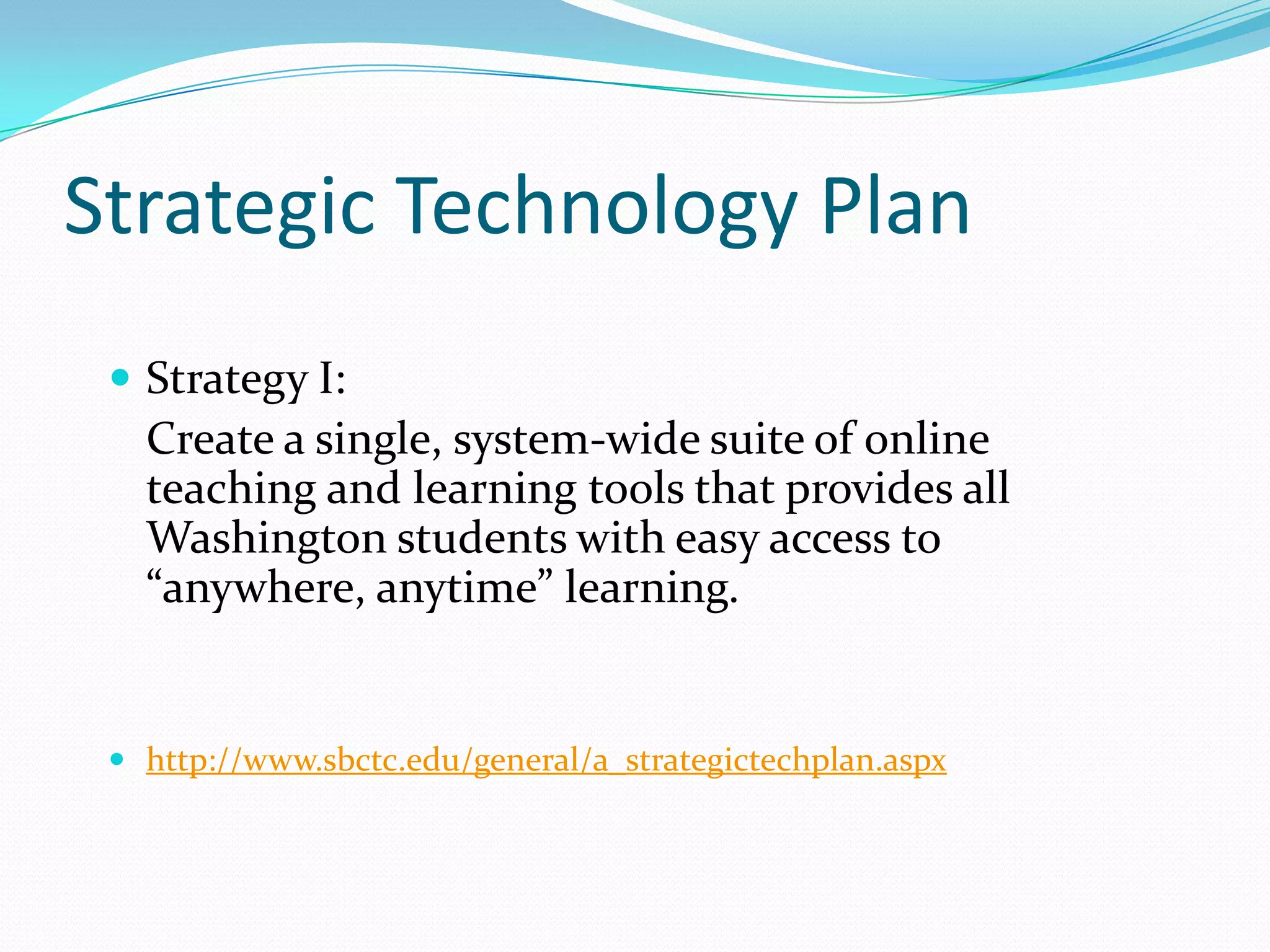 Strategic Technology Plan
  Strategy I:
   Create a single, system-wide suite of online
   teaching and learning tools that provides all
   Washington students with easy access to
   “anywhere, anytime” learning.


  http://www.sbctc.edu/general/a_strategictechplan.aspx
 