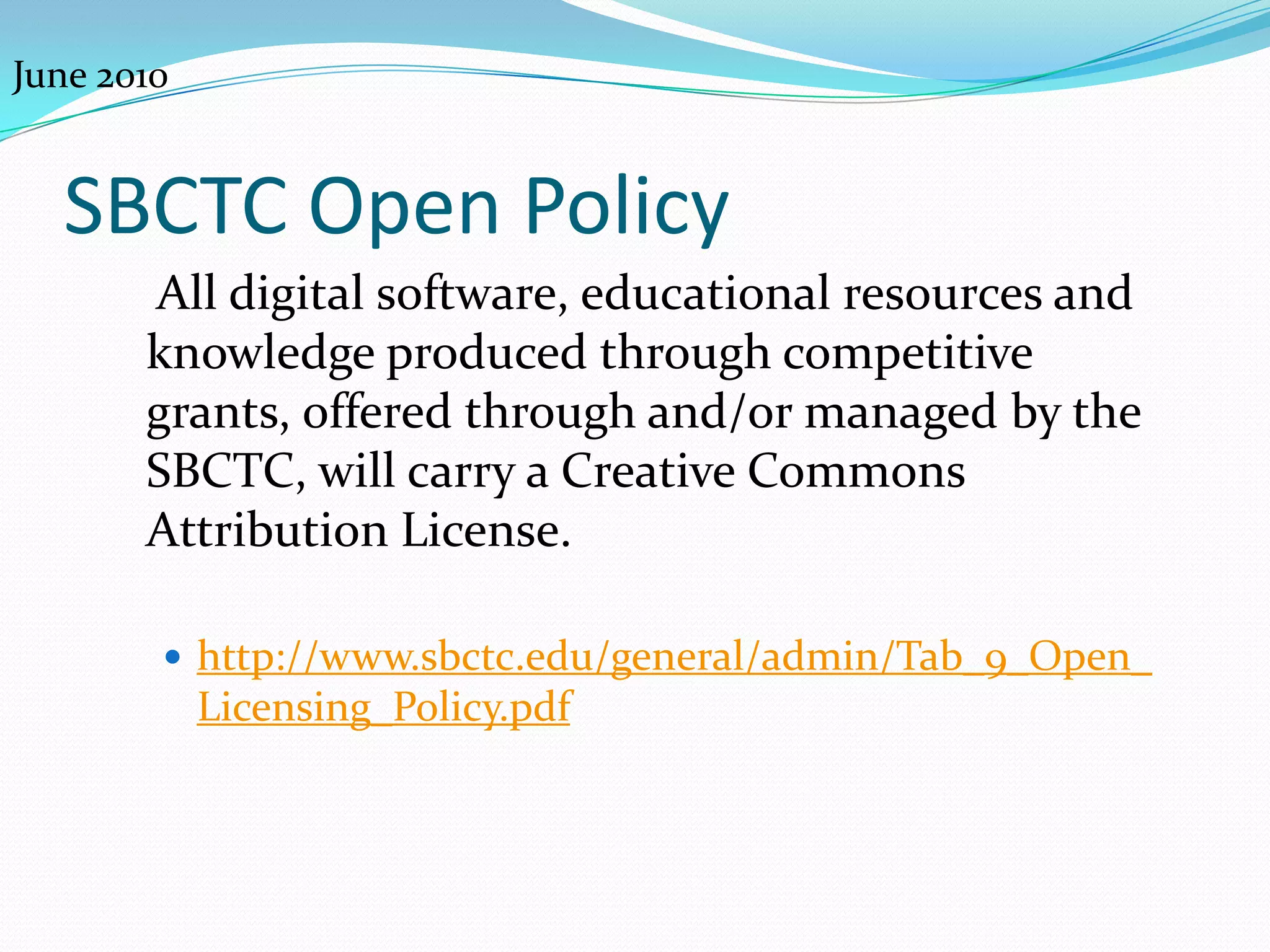 June 2010


  SBCTC Open Policy
       All digital software, educational resources and
       knowledge produced through competitive
       grants, offered through and/or managed by the
       SBCTC, will carry a Creative Commons
       Attribution License.

         http://www.sbctc.edu/general/admin/Tab_9_Open_
            Licensing_Policy.pdf
 