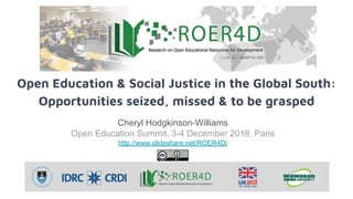 Open Education & Social Justice in the Global South:
Opportunities seized, missed & to be grasped
Cheryl Hodgkinson-Williams
Open Education Summit, 3-4 December 2018, Paris
http://www.slideshare.net/ROER4D/
 