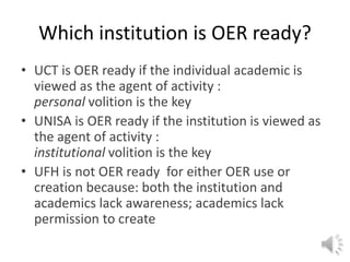 Which institution is OER ready?
• UCT is OER ready if the individual academic is
viewed as the agent of activity :
personal volition is the key
• UNISA is OER ready if the institution is viewed as
the agent of activity :
institutional volition is the key
• UFH is not OER ready for either OER use or
creation because: both the institution and
academics lack awareness; academics lack
permission to create
 