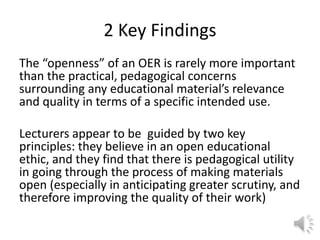 2 Key Findings
The “openness” of an OER is rarely more important
than the practical, pedagogical concerns
surrounding any educational material’s relevance
and quality in terms of a specific intended use.
Lecturers appear to be guided by two key
principles: they believe in an open educational
ethic, and they find that there is pedagogical utility
in going through the process of making materials
open (especially in anticipating greater scrutiny, and
therefore improving the quality of their work)
 