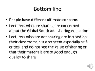 Bottom line
• People have different ultimate concerns
• Lecturers who are sharing are concerned
about the Global South and sharing education
• Lecturers who are not sharing are focused on
their classrooms but also seem especially self
critical and do not see the value of sharing or
that their materials are of good enough
quality to share
 