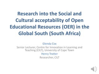 Research into the Social and
Cultural acceptability of Open
Educational Resources (OER) in the
Global South (South Africa)
Glenda Cox
Senior Lecturer, Centre for Innovation in Learning and
Teaching (CILT), University of Cape Town
Henry Trotter
Researcher, CILT
 