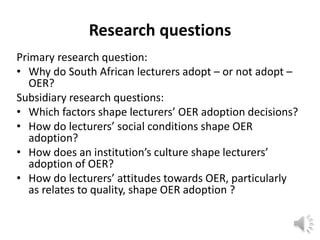 Research questions
Primary research question:
• Why do South African lecturers adopt – or not adopt –
OER?
Subsidiary research questions:
• Which factors shape lecturers’ OER adoption decisions?
• How do lecturers’ social conditions shape OER
adoption?
• How does an institution’s culture shape lecturers’
adoption of OER?
• How do lecturers’ attitudes towards OER, particularly
as relates to quality, shape OER adoption ?
 