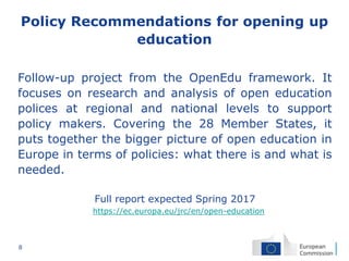 8
Policy Recommendations for opening up
education
Follow-up project from the OpenEdu framework. It
focuses on research and analysis of open education
polices at regional and national levels to support
policy makers. Covering the 28 Member States, it
puts together the bigger picture of open education in
Europe in terms of policies: what there is and what is
needed.
Full report expected Spring 2017
https://ec.europa.eu/jrc/en/open-education
 
