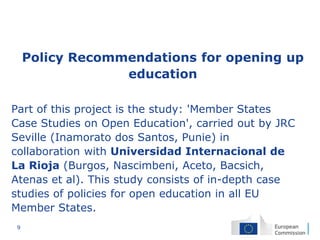 9
Policy Recommendations for opening up
education
Part of this project is the study: 'Member States
Case Studies on Open Education', carried out by JRC
Seville (Inamorato dos Santos, Punie) in
collaboration with Universidad Internacional de
La Rioja (Burgos, Nascimbeni, Aceto, Bacsich,
Atenas et al). This study consists of in-depth case
studies of policies for open education in all EU
Member States.
 