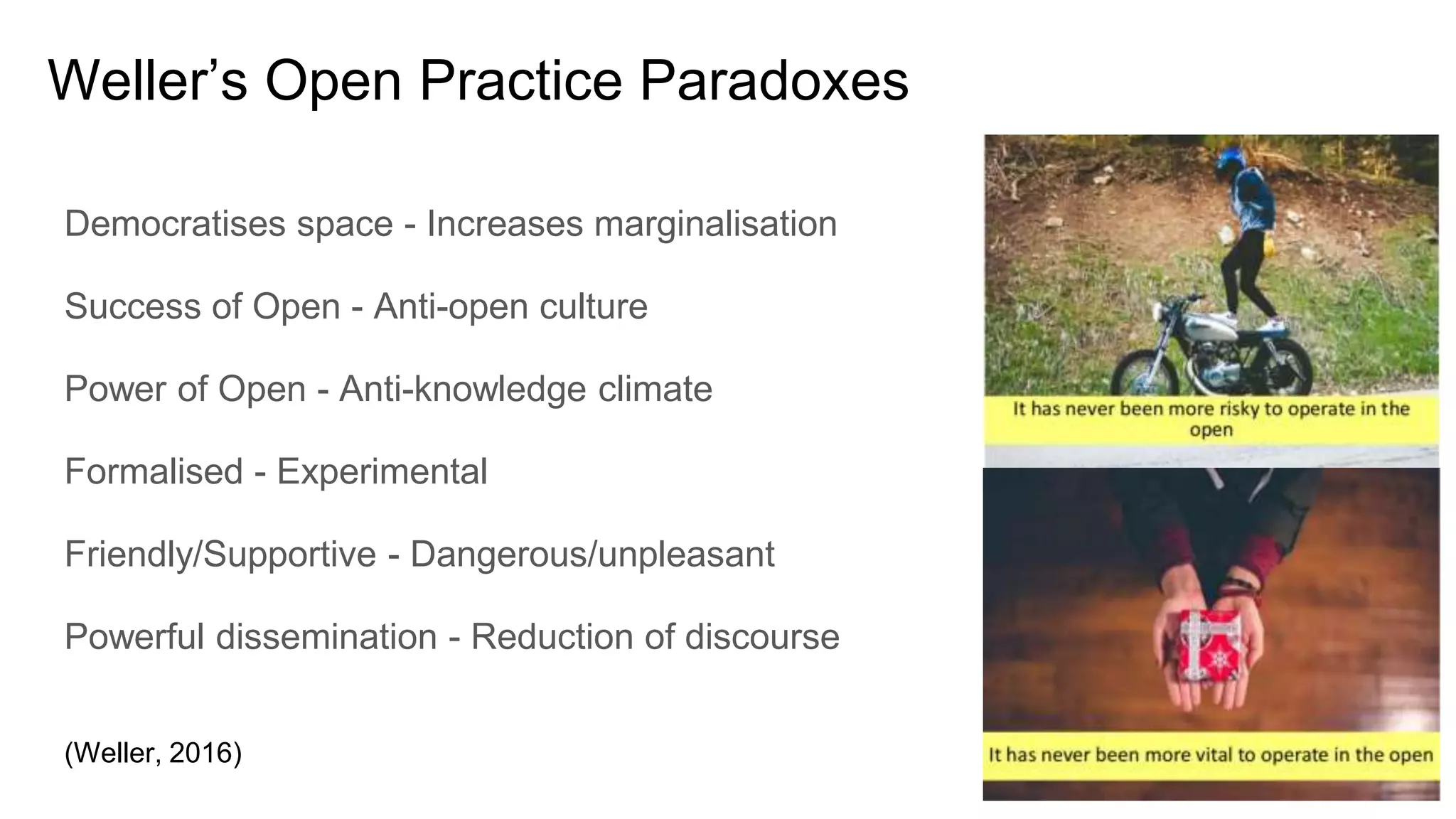 Weller’s Open Practice Paradoxes
Democratises space - Increases marginalisation
Success of Open - Anti-open culture
Power of Open - Anti-knowledge climate
Formalised - Experimental
Friendly/Supportive - Dangerous/unpleasant
Powerful dissemination - Reduction of discourse
(Weller, 2016)
 