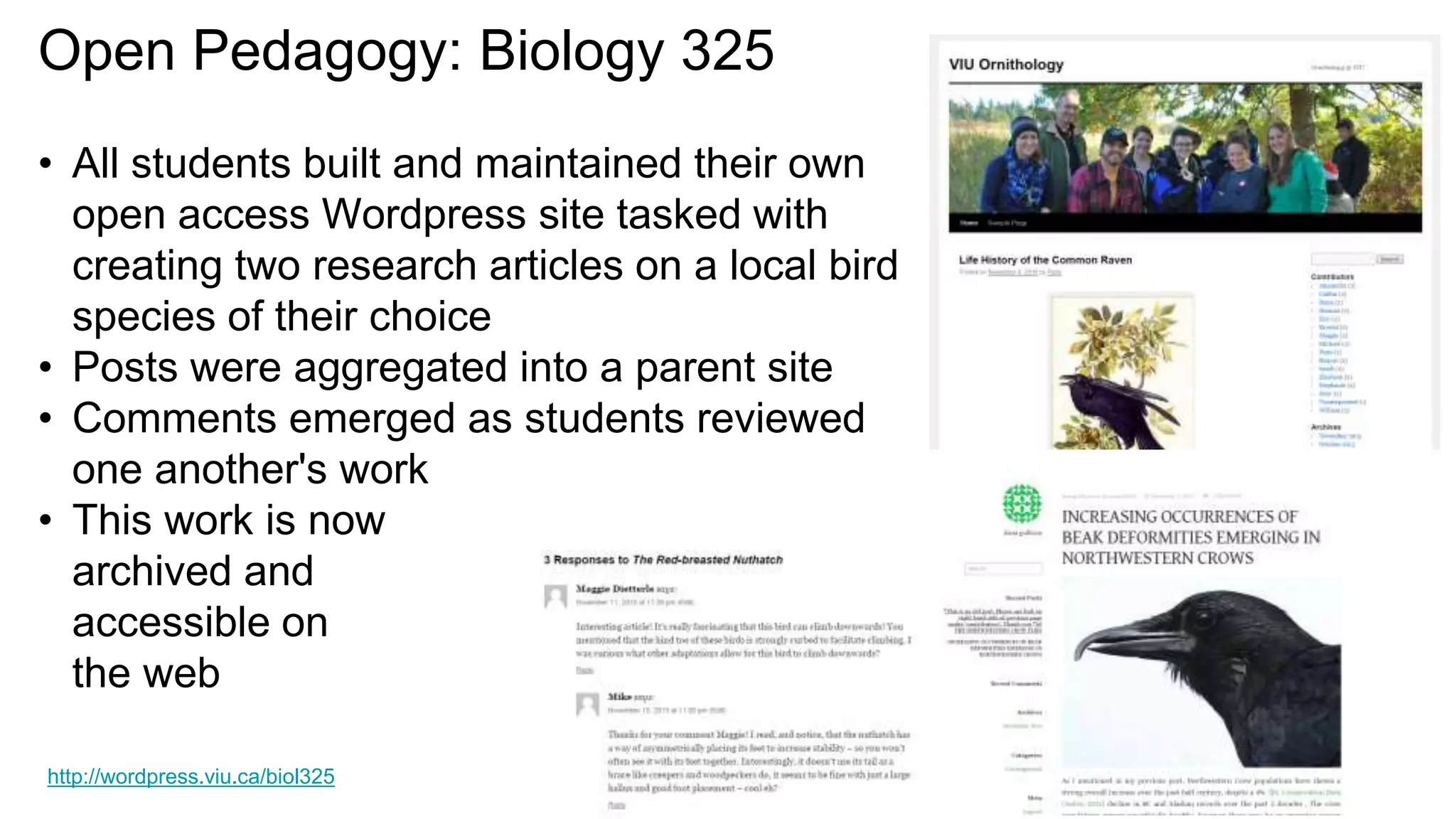 Open Pedagogy: Biology 325
• All students built and maintained their own
open access Wordpress site tasked with
creating two research articles on a local bird
species of their choice
• Posts were aggregated into a parent site
• Comments emerged as students reviewed
one another's work
• This work is now
archived and
accessible on
the web
http://wordpress.viu.ca/biol325
 