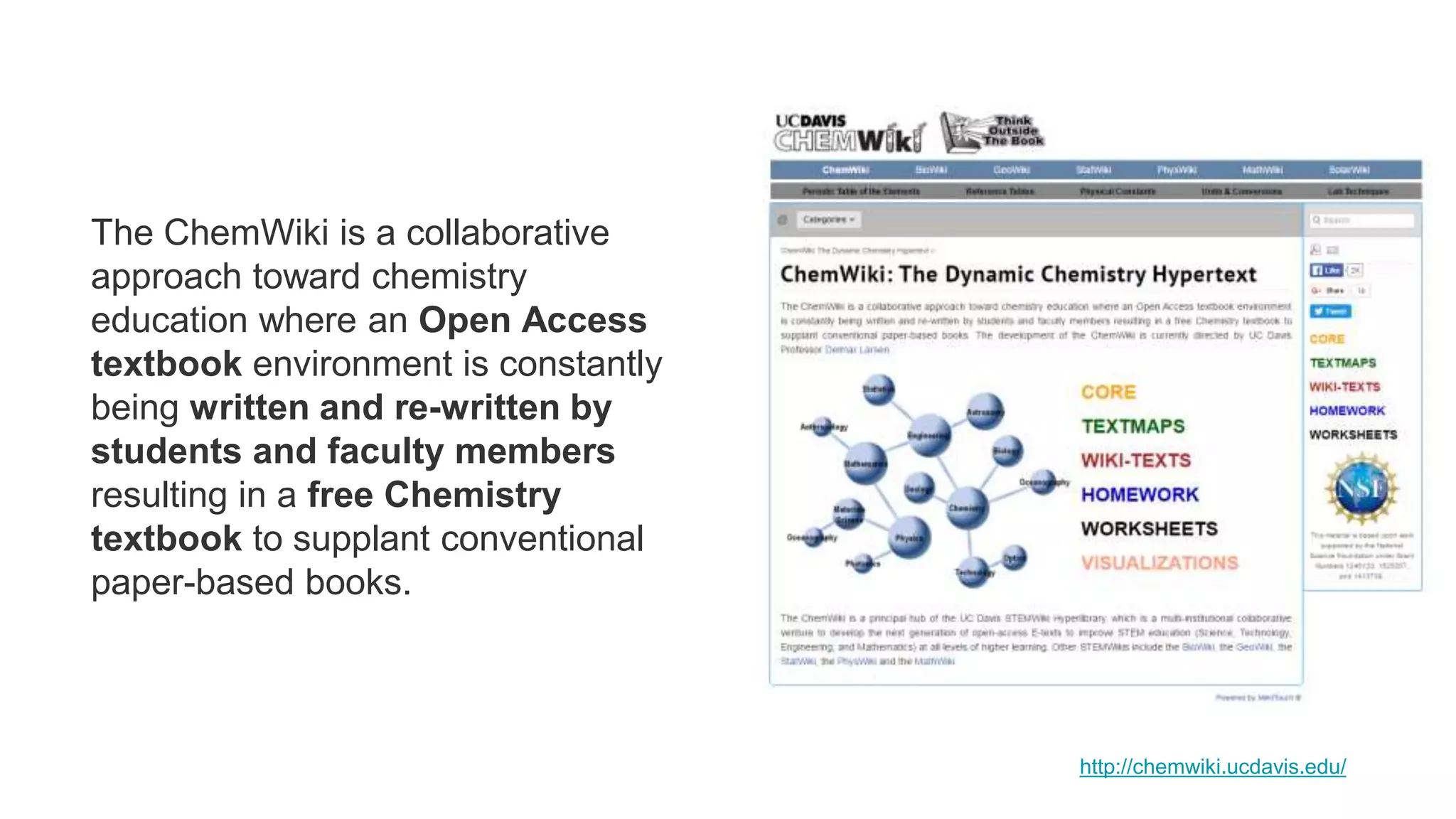 The ChemWiki is a collaborative
approach toward chemistry
education where an Open Access
textbook environment is constantly
being written and re-written by
students and faculty members
resulting in a free Chemistry
textbook to supplant conventional
paper-based books.
http://chemwiki.ucdavis.edu/
 