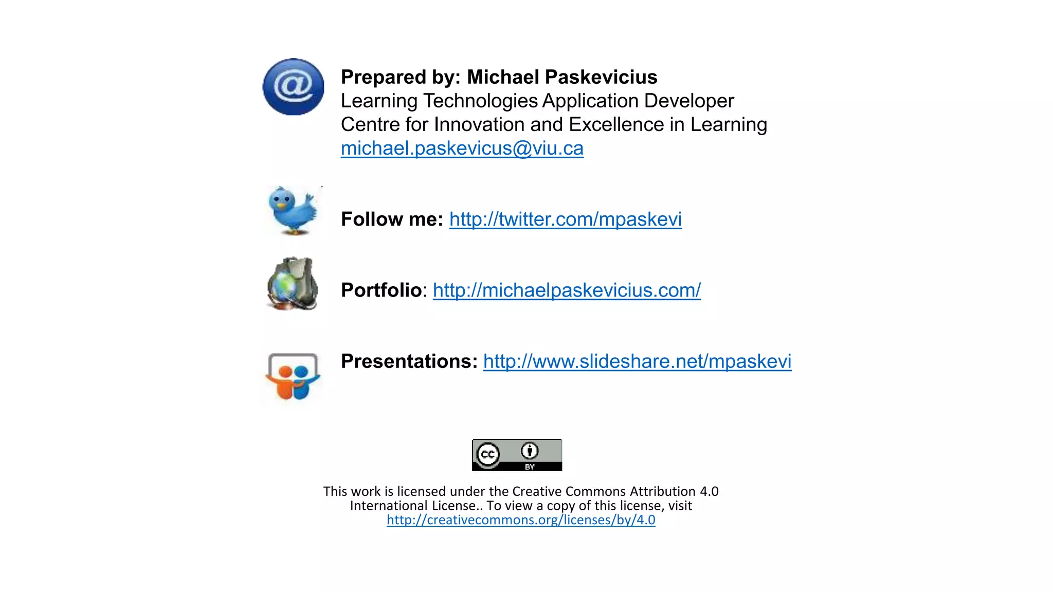 Prepared by: Michael Paskevicius
Learning Technologies Application Developer
Centre for Innovation and Excellence in Learning
michael.paskevicus@viu.ca
Follow me: http://twitter.com/mpaskevi
Portfolio: http://michaelpaskevicius.com/
Presentations: http://www.slideshare.net/mpaskevi
This work is licensed under the Creative Commons Attribution 4.0
International License.. To view a copy of this license, visit
http://creativecommons.org/licenses/by/4.0
 
