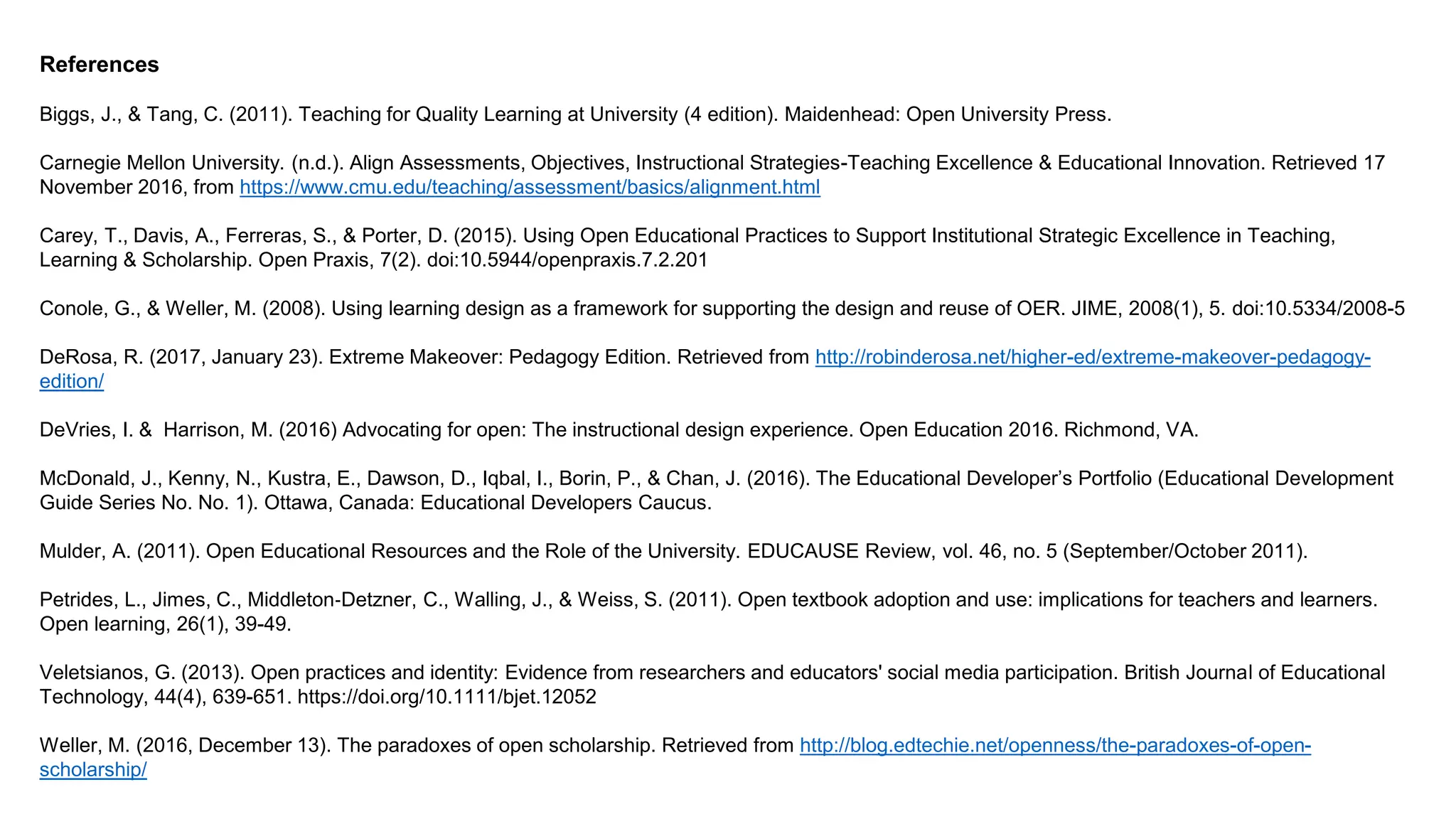References
Biggs, J., & Tang, C. (2011). Teaching for Quality Learning at University (4 edition). Maidenhead: Open University Press.
Carnegie Mellon University. (n.d.). Align Assessments, Objectives, Instructional Strategies-Teaching Excellence & Educational Innovation. Retrieved 17
November 2016, from https://www.cmu.edu/teaching/assessment/basics/alignment.html
Carey, T., Davis, A., Ferreras, S., & Porter, D. (2015). Using Open Educational Practices to Support Institutional Strategic Excellence in Teaching,
Learning & Scholarship. Open Praxis, 7(2). doi:10.5944/openpraxis.7.2.201
Conole, G., & Weller, M. (2008). Using learning design as a framework for supporting the design and reuse of OER. JIME, 2008(1), 5. doi:10.5334/2008-5
DeRosa, R. (2017, January 23). Extreme Makeover: Pedagogy Edition. Retrieved from http://robinderosa.net/higher-ed/extreme-makeover-pedagogy-
edition/
DeVries, I. & Harrison, M. (2016) Advocating for open: The instructional design experience. Open Education 2016. Richmond, VA.
McDonald, J., Kenny, N., Kustra, E., Dawson, D., Iqbal, I., Borin, P., & Chan, J. (2016). The Educational Developer’s Portfolio (Educational Development
Guide Series No. No. 1). Ottawa, Canada: Educational Developers Caucus.
Mulder, A. (2011). Open Educational Resources and the Role of the University. EDUCAUSE Review, vol. 46, no. 5 (September/October 2011).
Petrides, L., Jimes, C., Middleton‐Detzner, C., Walling, J., & Weiss, S. (2011). Open textbook adoption and use: implications for teachers and learners.
Open learning, 26(1), 39-49.
Veletsianos, G. (2013). Open practices and identity: Evidence from researchers and educators' social media participation. British Journal of Educational
Technology, 44(4), 639-651. https://doi.org/10.1111/bjet.12052
Weller, M. (2016, December 13). The paradoxes of open scholarship. Retrieved from http://blog.edtechie.net/openness/the-paradoxes-of-open-
scholarship/
 