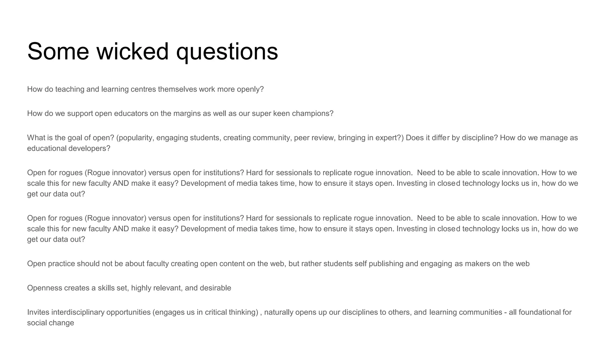 Some wicked questions
How do teaching and learning centres themselves work more openly?
How do we support open educators on the margins as well as our super keen champions?
What is the goal of open? (popularity, engaging students, creating community, peer review, bringing in expert?) Does it differ by discipline? How do we manage as
educational developers?
Open for rogues (Rogue innovator) versus open for institutions? Hard for sessionals to replicate rogue innovation. Need to be able to scale innovation. How to we
scale this for new faculty AND make it easy? Development of media takes time, how to ensure it stays open. Investing in closed technology locks us in, how do we
get our data out?
Open for rogues (Rogue innovator) versus open for institutions? Hard for sessionals to replicate rogue innovation. Need to be able to scale innovation. How to we
scale this for new faculty AND make it easy? Development of media takes time, how to ensure it stays open. Investing in closed technology locks us in, how do we
get our data out?
Open practice should not be about faculty creating open content on the web, but rather students self publishing and engaging as makers on the web
Openness creates a skills set, highly relevant, and desirable
Invites interdisciplinary opportunities (engages us in critical thinking) , naturally opens up our disciplines to others, and learning communities - all foundational for
social change
 