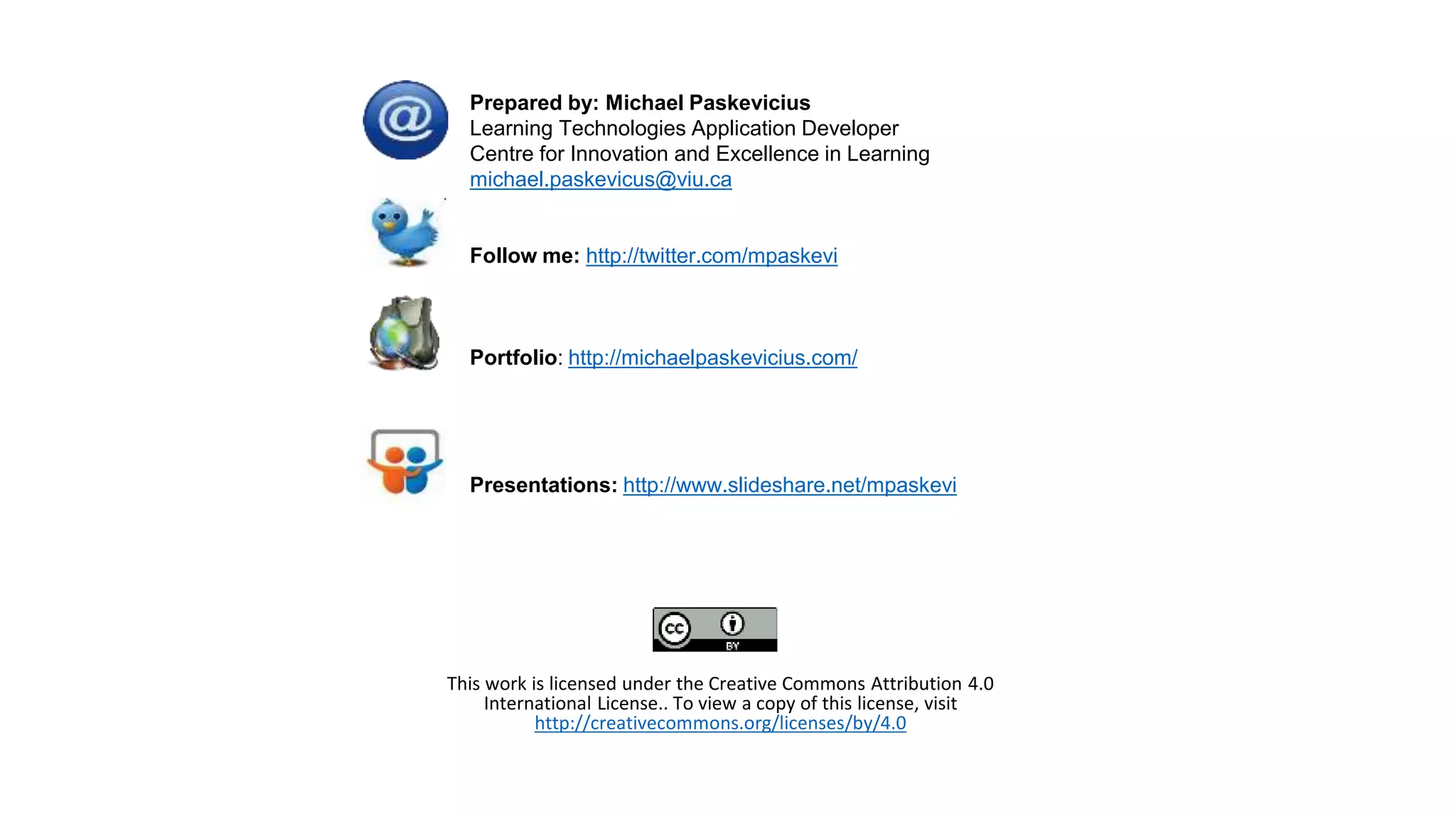 Prepared by: Michael Paskevicius
Learning Technologies Application Developer
Centre for Innovation and Excellence in Learning
michael.paskevicus@viu.ca
Follow me: http://twitter.com/mpaskevi
Portfolio: http://michaelpaskevicius.com/
Presentations: http://www.slideshare.net/mpaskevi
This work is licensed under the Creative Commons Attribution 4.0
International License.. To view a copy of this license, visit
http://creativecommons.org/licenses/by/4.0
 