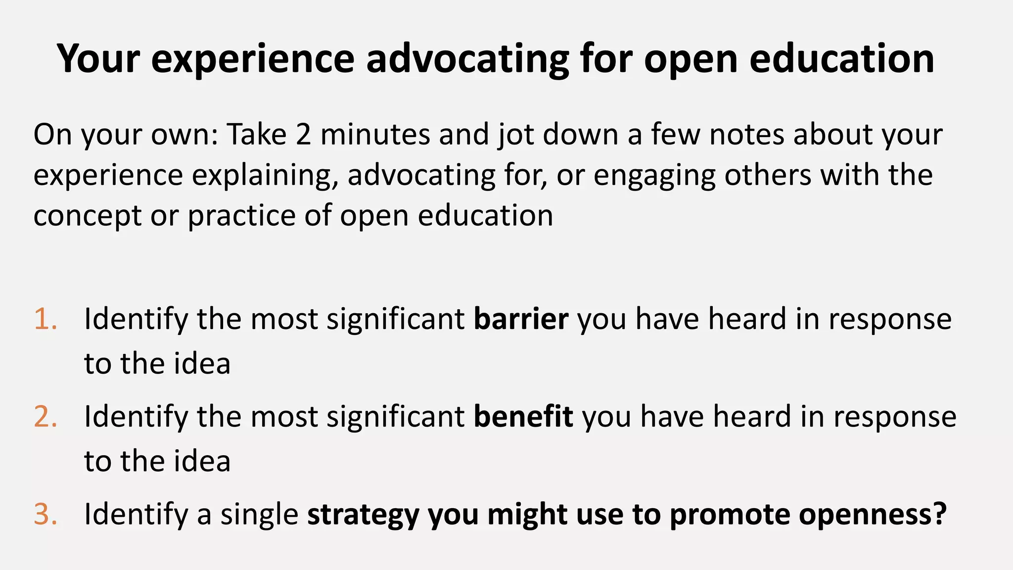 Your experience advocating for open education
On your own: Take 2 minutes and jot down a few notes about your
experience explaining, advocating for, or engaging others with the
concept or practice of open education
1. Identify the most significant barrier you have heard in response
to the idea
2. Identify the most significant benefit you have heard in response
to the idea
3. Identify a single strategy you might use to promote openness?
 
