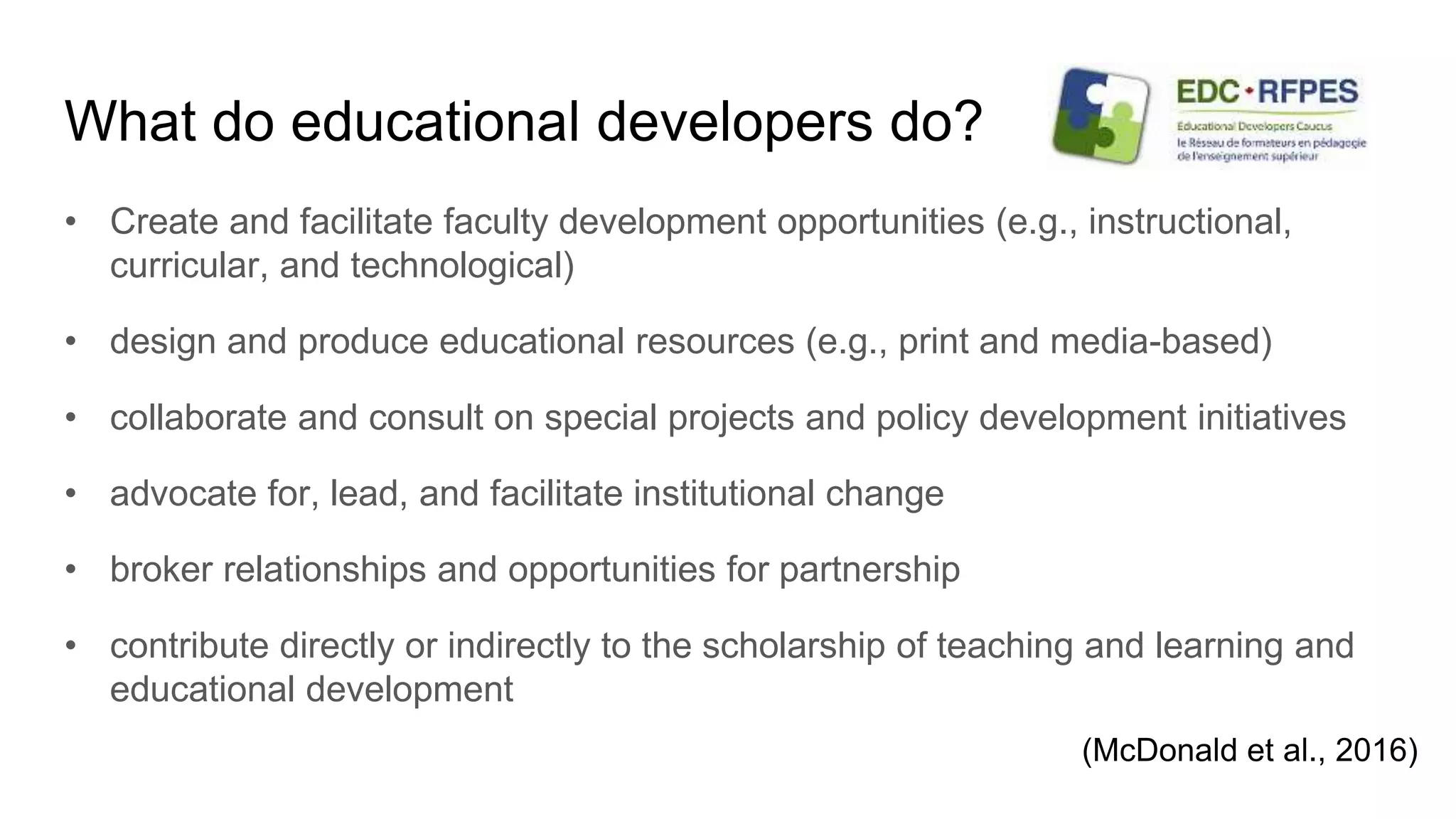 What do educational developers do?
• Create and facilitate faculty development opportunities (e.g., instructional,
curricular, and technological)
• design and produce educational resources (e.g., print and media-based)
• collaborate and consult on special projects and policy development initiatives
• advocate for, lead, and facilitate institutional change
• broker relationships and opportunities for partnership
• contribute directly or indirectly to the scholarship of teaching and learning and
educational development
(McDonald et al., 2016)
 