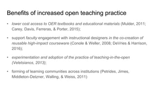 Benefits of increased open teaching practice
• lower cost access to OER textbooks and educational materials (Mulder, 2011;
Carey, Davis, Ferreras, & Porter, 2015);
• support faculty engagement with instructional designers in the co-creation of
reusable high-impact courseware (Conole & Weller, 2008; DeVries & Harrison,
2016);
• experimentation and adoption of the practice of teaching-in-the-open
(Veletsianos, 2013);
• forming of learning communities across institutions (Petrides, Jimes,
Middleton‐Detzner, Walling, & Weiss, 2011)
 