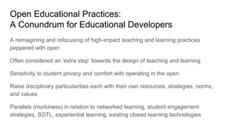 Open Educational Practices:
A Conundrum for Educational Developers
A reimagining and refocusing of high-impact teaching and learning practices
peppered with open
Often considered an ‘extra step’ towards the design of teaching and learning
Sensitivity to student privacy and comfort with operating in the open
Raise disciplinary particularities each with their own resources, strategies, norms,
and values
Parallels (murkiness) in relation to networked learning, student engagement
strategies, SOTL, experiential learning, existing closed learning technologies
 