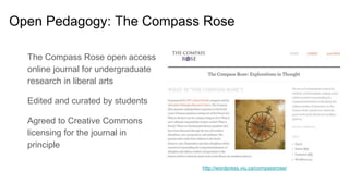 The Compass Rose open access
online journal for undergraduate
research in liberal arts
Edited and curated by students
Agreed to Creative Commons
licensing for the journal in
principle
http://wordpress.viu.ca/compassrose/
Open Pedagogy: The Compass Rose
 