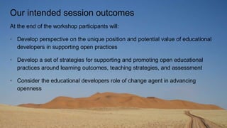 Our intended session outcomes
At the end of the workshop participants will:
• Develop perspective on the unique position and potential value of educational
developers in supporting open practices
• Develop a set of strategies for supporting and promoting open educational
practices around learning outcomes, teaching strategies, and assessment
• Consider the educational developers role of change agent in advancing
openness
 