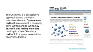 The ChemWiki is a collaborative
approach toward chemistry
education where an Open Access
textbook environment is constantly
being written and re-written by
students and faculty members
resulting in a free Chemistry
textbook to supplant conventional
paper-based books.
http://chemwiki.ucdavis.edu/
 