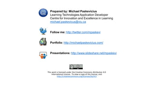 Prepared by: Michael Paskevicius
Learning Technologies Application Developer
Centre for Innovation and Excellence in Learning
michael.paskevicus@viu.ca
Follow me: http://twitter.com/mpaskevi
Portfolio: http://michaelpaskevicius.com/
Presentations: http://www.slideshare.net/mpaskevi
This work is licensed under the Creative Commons Attribution 4.0
International License.. To view a copy of this license, visit
http://creativecommons.org/licenses/by/4.0
 