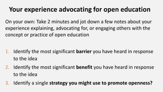 Your experience advocating for open education
On your own: Take 2 minutes and jot down a few notes about your
experience explaining, advocating for, or engaging others with the
concept or practice of open education
1. Identify the most significant barrier you have heard in response
to the idea
2. Identify the most significant benefit you have heard in response
to the idea
3. Identify a single strategy you might use to promote openness?
 