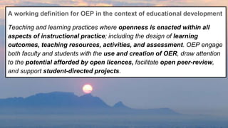 A working definition for OEP in the context of educational development
Teaching and learning practices where openness is enacted within all
aspects of instructional practice; including the design of learning
outcomes, teaching resources, activities, and assessment. OEP engage
both faculty and students with the use and creation of OER, draw attention
to the potential afforded by open licences, facilitate open peer-review,
and support student-directed projects.
 