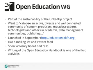 WG
•  Part of the sustainability of the LinkedUp project
•  Want to “catalyse an active, diverse and well connected
community of content producers, metadata experts,
technologists and others in academia, data management
communities, publishing...”
•  Launched in September (http://education.okfn.org)
•  Has a mailing list and Twitter feed
•  Soon: advisory board and calls
•  Writing of the Open Education Handbook is one of the ﬁrst
activities

 