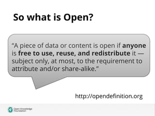 So what is Open?
“A piece of data or content is open if anyone
is free to use, reuse, and redistribute it —
`
subject only, at most, to the requirement to
attribute and/or share-alike.”

http://opendeﬁnition.org

 