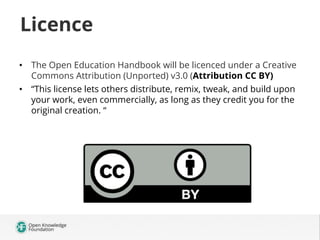 Licence
•  The Open Education Handbook will be licenced under a Creative
Commons Attribution (Unported) v3.0 (Attribution CC BY)
•  “This license lets others distribute, remix, tweak, and build upon
your work, even commercially, as long as they credit you for the
original creation. “

 