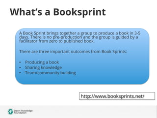 What’s a Booksprint
A Book Sprint brings together a group to produce a book in 3-5
days. There is no pre-production and the group is guided by a
facilitator from zero to published book.
There are three important outcomes from Book Sprints:
•  Producing a book
•  Sharing knowledge
•  Team/community building

http://www.booksprints.net/

 
