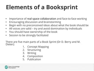 Elements of a Booksprint
• 
• 
• 
• 
• 
• 

Importance of real space collaboration and face-to-face working
Encouraging discussion and brainstorming
Begin with no preconceived ideas about what the book should be
All voices are valid – try and avoid domination by individuals
You should have ownership of the book
Session to be strongly facilitated

There are ﬁve main parts of a Book Sprint (Dr D. Berry and M.
Dieter):
1.  Concept Mapping
2.  Structuring
3.  Writing
4.  Composition
5.  Publication

 
