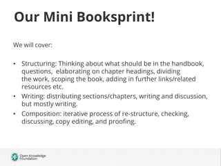 Our Mini Booksprint!
We will cover:

•  Structuring: Thinking about what should be in the handbook,
questions, elaborating on chapter headings, dividing
the work, scoping the book, adding in further links/related
resources etc.
•  Writing: distributing sections/chapters, writing and discussion,
but mostly writing.
•  Composition: iterative process of re-structure, checking,
discussing, copy editing, and prooﬁng.

 