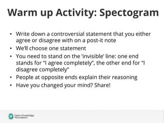 Warm up Activity: Spectogram
•  Write down a controversial statement that you either
agree or disagree with on a post-it note
•  We’ll choose one statement
•  You need to stand on the ‘invisible’ line: one end
stands for “I agree completely”, the other end for “I
disagree completely”
•  People at opposite ends explain their reasoning
•  Have you changed your mind? Share!

 