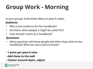 Group Work - Morning
In your groups write down ideas on post-it notes:
Audience
•  Who is the audience for the handbook?
•  Are there other people it might be useful for?
•  How should it work as a handbook?
Questions
•  What questions will these people ask when they come to the
handbook? What do users want to know?
- 1 point per post-it note
- Add these to the wall
- Cluster around topics, adjust

 