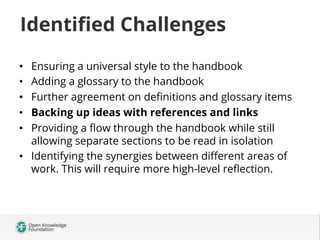 Identiﬁed Challenges
Ensuring a universal style to the handbook
Adding a glossary to the handbook
Further agreement on deﬁnitions and glossary items
Backing up ideas with references and links
Providing a ﬂow through the handbook while still
allowing separate sections to be read in isolation
•  Identifying the synergies between diﬀerent areas of
work. This will require more high-level reﬂection.
• 
• 
• 
• 
• 

 