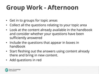 Group Work - Afternoon
•  Get in to groups for topic areas
•  Collect all the questions relating to your topic area
•  Look at the content already available in the handbook
and consider whether your questions have been
suﬃciently answered
•  Include the questions that appear in boxes in
handbook
•  Start ﬂeshing out the answers using content already
there and bring in new content.
•  Add questions in red

 