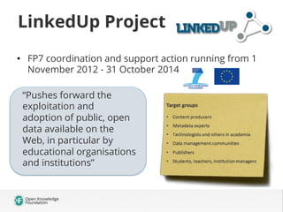 LinkedUp Project
•  FP7 coordination and support action running from 1
November 2012 - 31 October 2014
“Pushes forward the
exploitation and
adoption of public, open
data available on the
Web, in particular by
educational organisations
and institutions”

 