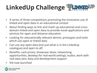 LinkedUp Challenge
•  A series of three competitions promoting the innovative use of
linked and open data in an educational context
•  About ﬁnding ways to link and mash up educational and crossdomain linked and open data to provide novel applications and
services for open and distance education
•  Looking for educationally relevant demos, protoypes and tools
which use open or linked data
•  Can use any open data (not just what is in the LinkedUp
catalogue) and open to all!
•  Beneﬁts: cash prizes; showcase ideas; networking
opportunities, develop for real world settings; kudos, work with
real data sets; data and development support
•  Vid now launched

 