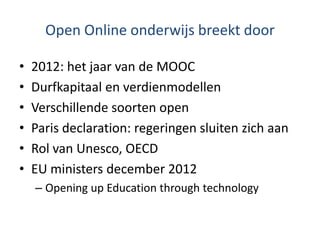 Open Online onderwijs breekt door
• 2012: het jaar van de MOOC
• Durfkapitaal en verdienmodellen
• Verschillende soorten open
• Paris declaration: regeringen sluiten zich aan
• Rol van Unesco, OECD
• EU ministers december 2012
– Opening up Education through technology
 