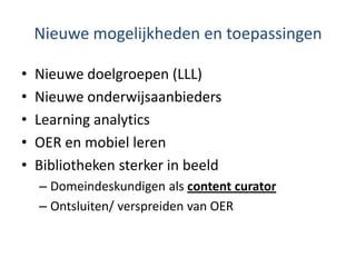 Nieuwe mogelijkheden en toepassingen
• Nieuwe doelgroepen (LLL)
• Nieuwe onderwijsaanbieders
• Learning analytics
• OER en mobiel leren
• Bibliotheken sterker in beeld
– Domeindeskundigen als content curator
– Ontsluiten/ verspreiden van OER
 