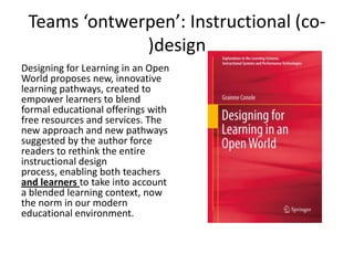 Teams ‘ontwerpen’: Instructional (co-
)design
Designing for Learning in an Open
World proposes new, innovative
learning pathways, created to
empower learners to blend
formal educational offerings with
free resources and services. The
new approach and new pathways
suggested by the author force
readers to rethink the entire
instructional design
process, enabling both teachers
and learners to take into account
a blended learning context, now
the norm in our modern
educational environment.
 