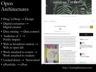 Open
Architectures
• Drag ’n Drop → Design
• Digital consumer →
Digital creator
• Data mining → Data control
• Audience of 1 →
Public impact
• Web as broadcast station →
Web as open lab
• Work attached to course →
Work attached to student
• Locked down → Networked
• ePortfolio → ePort
http://kayleighbennett.com/
 