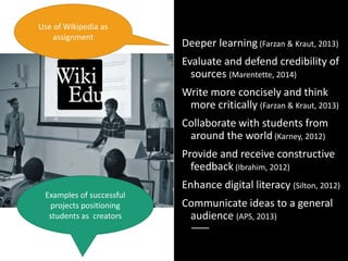 Open Pedagogy:
HOW
Deeper learning (Farzan & Kraut, 2013)
Evaluate and defend credibility of
sources (Marentette, 2014)
Write more concisely and think
more critically (Farzan & Kraut, 2013)
Collaborate with students from
around the world (Karney, 2012)
Provide and receive constructive
feedback (Ibrahim, 2012)
Enhance digital literacy (Silton, 2012)
Communicate ideas to a general
audience (APS, 2013)
Use of Wikipedia as
assignment
Examples of successful
projects positioning
students as creators
 