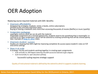 OER Adoption
Replacing course required materials with OER. Benefits:
• Improves affordability
Disappearing strategies: buyback, rental, e-books, online subscriptions
(limited access and with expiration date)
Buying or leasing a textbook costs more than accessing thousands of movies (Netflix) or music (spotify)
• Invigorates pedagogy
copyrights restricts what we can do with the material
Disposable assignment are a missed opportunity: students want to do something that is meaningful. In
contrast to an open assignment, which will be tailored to creating something that will be shared openly
later. Example of Blogs vs. Wikis video.
• Improves student success
Studies are showing that OER might be improving completion & success (pass) student's rates on F2F
and online settings
• Does it at scale
A strategy: Faculty and students working together in creating open assignments
• Scale vertically. Ex. OER Degree (selecting only OER courses & materials to get a degree)
• Scale horizontally. Ex. open education pathway
Successful scaling requires strategic support
Quality of instructional material is defined by the extend to which it supports students learning.
Notes from keynote presentation David Wiley for the OEOSummit in Ontario, 2017.
 