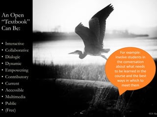 An Open
“Textbook”
Can Be:
• Interactive
• Collaborative
• Dialogic
• Dynamic
• Empowering
• Contributory
• Current
• Accessible
• Multimedia
• Public
• (Free)
CC0 Alan
For example:
involve students in
the conversation
about what needs
to be learned in the
course and the best
ways in which to
meet them
 